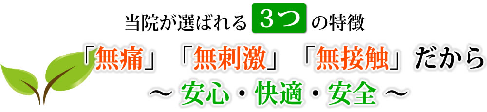 当院が選ばれる3つの特徴「無痛」「無刺激」「無接触」だから〜 安心・快適・安全 〜 当院が選ばれる3つの特徴「無痛」「無刺激」「無接触」だから〜 安心・快適・安全 〜